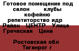 Готовое помещение под салон, SPA, клубы, кофейню, репетиторство идр. › Район ­ ЦЕНТР › Улица ­ Греческая › Цена ­ 30 000 - Ростовская обл., Таганрог г. Недвижимость » Помещения аренда   . Ростовская обл.,Таганрог г.